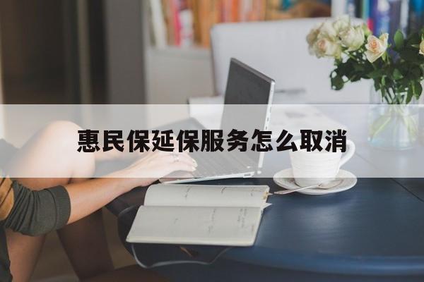 临沧最新惠民保延保服务怎么取消方法分析(最方便真实的临沧惠民保延保服务怎么取消申请方法)